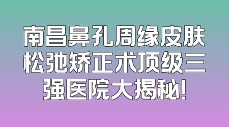南昌鼻孔周缘皮肤松弛矫正术顶级三强医院大揭秘！