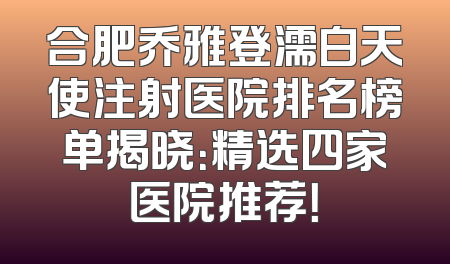 合肥乔雅登濡白天使注射医院排名榜单揭晓：精选四家医院推荐！
