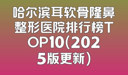 哈尔滨耳软骨隆鼻整形医院排行榜TOP10（2025版更新）
