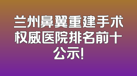 兰州鼻翼重建手术权威医院排名前十公示!