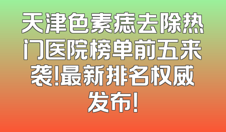 天津色素痣去除热门医院榜单前五来袭！最新排名权威发布！