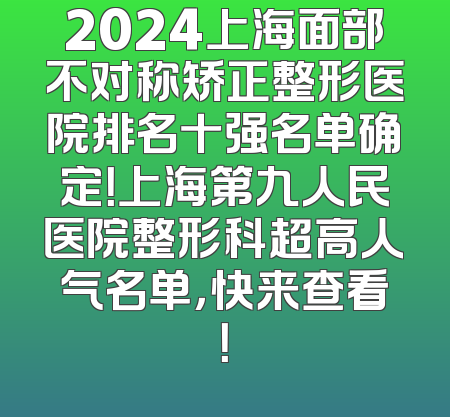 2024上海面部不对称矫正整形医院排名十强名单确定！上海第九人民医院整形科超高人气名单，快来查看！
