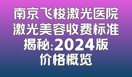 南京飞梭激光医院激光美容收费标准揭秘：2024版价格概览
