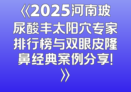 《2025河南玻尿酸丰太阳穴专家排行榜与双眼皮隆鼻经典案例分享！》