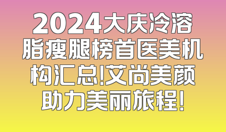 2024大庆冷溶脂瘦腿榜首医美机构汇总！艾尚美颜助力美丽旅程！