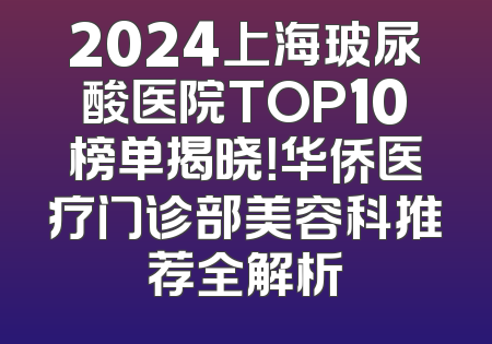 2024上海玻尿酸医院TOP10榜单揭晓！华侨医疗门诊部美容科推荐全解析