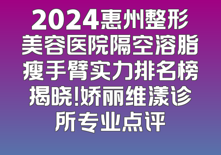 2024惠州整形美容医院隔空溶脂瘦手臂实力排名榜揭晓！娇丽维漾诊所专业点评