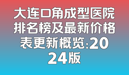 大连口角成型医院排名榜及最新价格表更新概览：2024版
