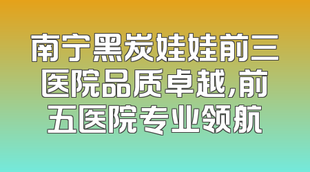 南宁黑炭娃娃前三医院品质卓越，前五医院专业领航