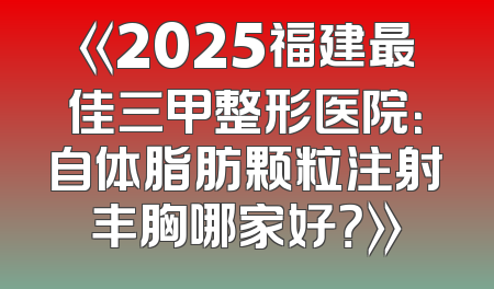 《2025福建最佳三甲整形医院：自体脂肪颗粒注射丰胸哪家好？》