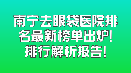 南宁去眼袋医院排名最新榜单出炉！排行解析报告！