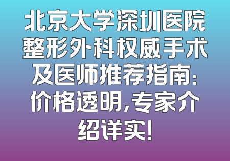 北京大学深圳医院整形外科权威手术及医师推荐指南：价格透明，专家介绍详实！