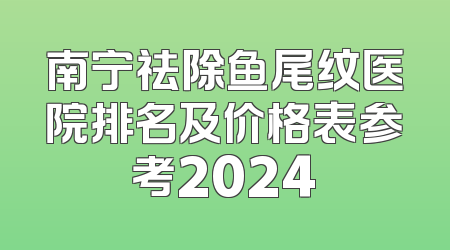 南宁祛除鱼尾纹医院排名及价格表参考2024