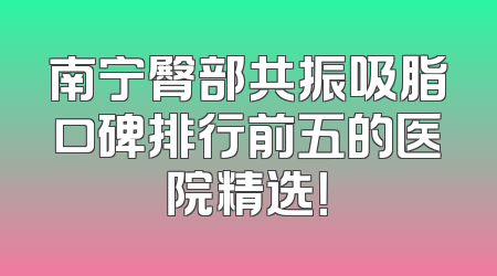 南宁臀部共振吸脂口碑排行前五的医院精选！