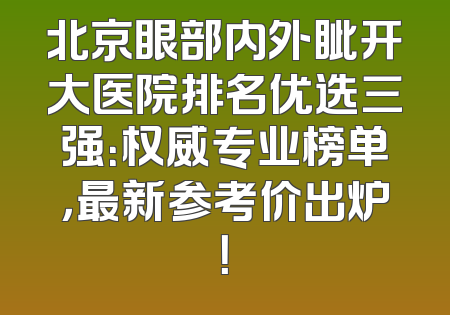 北京眼部内外眦开大医院排名优选三强：权威专业榜单，最新参考价出炉！