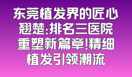 东莞植发界的匠心翘楚：排名三医院重塑新篇章！精细植发引领潮流