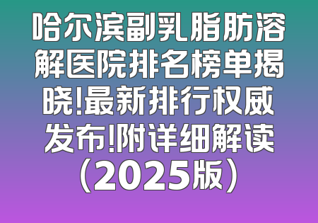 哈尔滨副乳脂肪溶解医院排名榜单揭晓！最新排行权威发布！附详细解读（2025版）