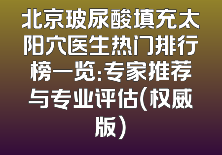 北京玻尿酸填充太阳穴医生热门排行榜一览：专家推荐与专业评估（权威版）