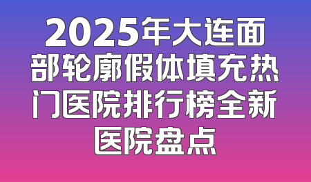 2025年大连面部轮廓假体填充热门医院排行榜全新医院盘点