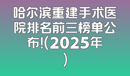 哈尔滨重建手术医院排名前三榜单公布！(2025年)
