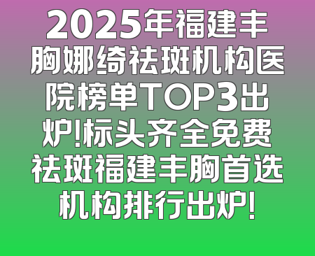 2025年福建丰胸娜绮祛斑机构医院榜单TOP3出炉！标头齐全免费祛斑福建丰胸首选机构排行出炉！
