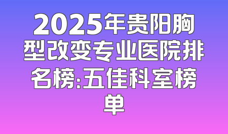 2025年贵阳胸型改变专业医院排名榜：五佳科室榜单