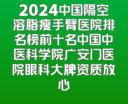 2024中国隔空溶脂瘦手臂医院排名榜前十名中国中医科学院广安门医院眼科大牌资质放心