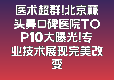医术超群！北京蒜头鼻口碑医院TOP10大曝光！专业技术展现完美改变