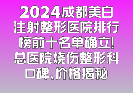 2024成都美白注射整形医院排行榜前十名单确立！总医院烧伤整形科口碑、价格揭秘