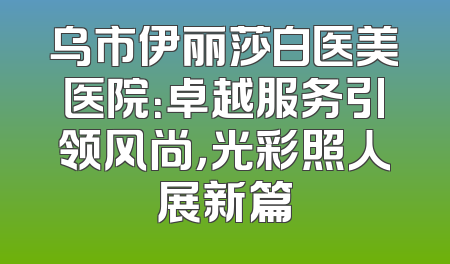 乌市伊丽莎白医美医院：卓越服务引领风尚，光彩照人展新篇
