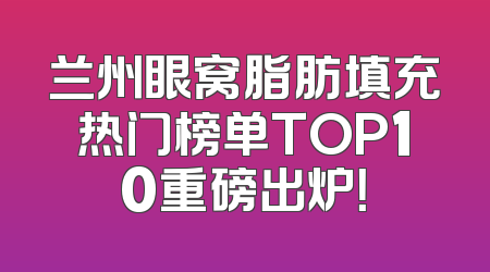 兰州眼窝脂肪填充热门榜单TOP10重磅出炉！