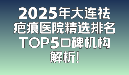 2025年大连祛疤痕医院精选排名TOP5口碑机构解析！