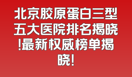 北京胶原蛋白三型五大医院排名揭晓！最新权威榜单揭晓！