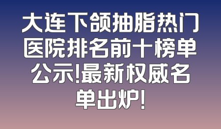 大连下颌抽脂热门医院排名前十榜单公示！最新权威名单出炉！