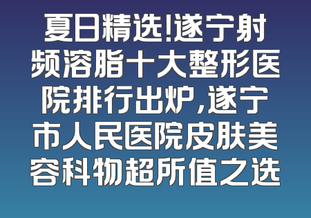 夏日精选！遂宁射频溶脂十大整形医院排行出炉，遂宁市人民医院皮肤美容科物超所值之选