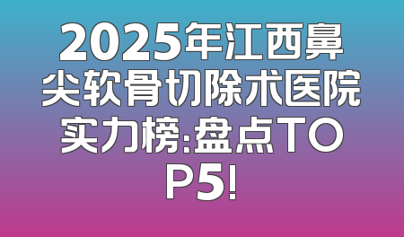 2025年江西鼻尖软骨切除术医院实力榜：盘点TOP5!