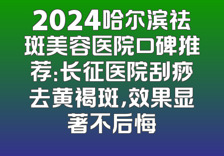 2024哈尔滨祛斑美容医院口碑推荐：长征医院刮痧去黄褐斑，效果显著不后悔
