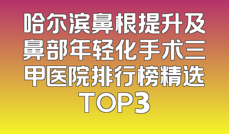 哈尔滨鼻根提升及鼻部年轻化手术三甲医院排行榜精选TOP3
