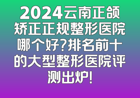 2024云南正颌矫正正规整形医院哪个好？排名前十的大型整形医院评测出炉！