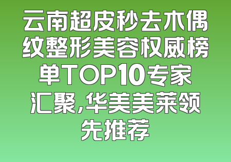 云南超皮秒去木偶纹整形美容权威榜单TOP10专家汇聚，华美美莱领先推荐