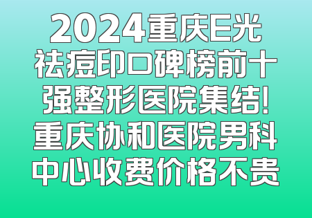 2024重庆E光祛痘印口碑榜前十强整形医院集结！重庆协和医院男科中心收费价格不贵
