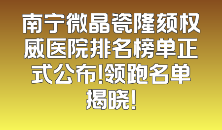 南宁微晶瓷隆颏权威医院排名榜单正式公布！领跑名单揭晓！
