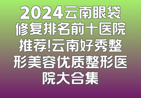 2024云南眼袋修复排名前十医院推荐！云南好秀整形美容优质整形医院大合集