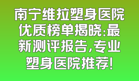 南宁维拉塑身医院优质榜单揭晓：最新测评报告，专业塑身医院推荐！