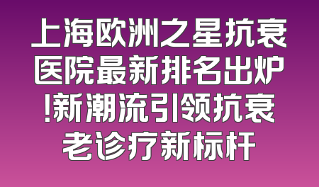 上海欧洲之星抗衰医院最新排名出炉！新潮流引领抗衰老诊疗新标杆
