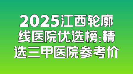 2025江西轮廓线医院优选榜：精选三甲医院参考价
