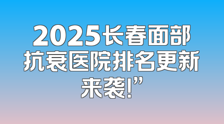 2025长春面部抗衰医院排名更新来袭！”