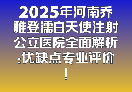 2025年河南乔雅登濡白天使注射公立医院全面解析：优缺点专业评价！