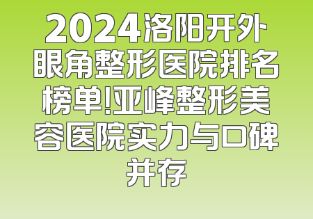 2024洛阳开外眼角整形医院排名榜单！亚峰整形美容医院实力与口碑并存