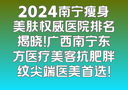 2024南宁瘦身美肤权威医院排名揭晓！广西南宁东方医疗美客抗肥胖纹尖端医美首选！